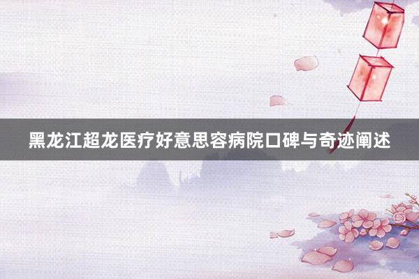黑龙江超龙医疗好意思容病院口碑与奇迹阐述
